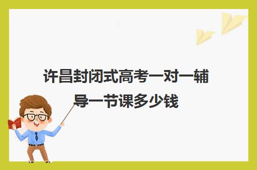 许昌封闭式高考一对一辅导一节课多少钱(新高二暑假封闭式辅导)