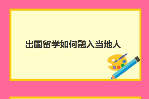 出国留学如何融入当地人(去国外探望留学孩子怎么办签证)