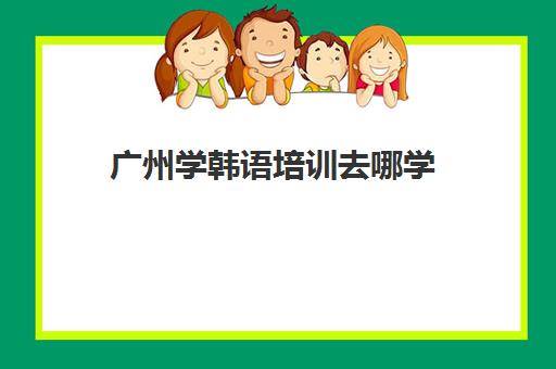 广州学韩语培训去哪学(韩语培训班哪家比较好)