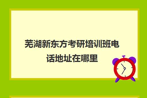 芜湖新东方考研培训班电话地址在哪里(芜湖新东方培训学校电话)