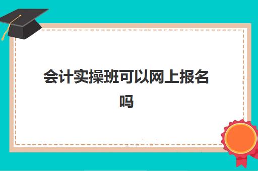 会计实操班可以网上报名吗(考会计证线上学还是线下学好)