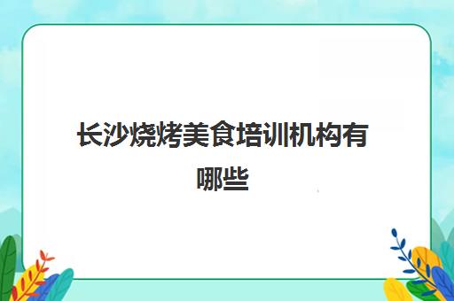 长沙烧烤美食培训机构有哪些(长沙最佳十大教育机构)