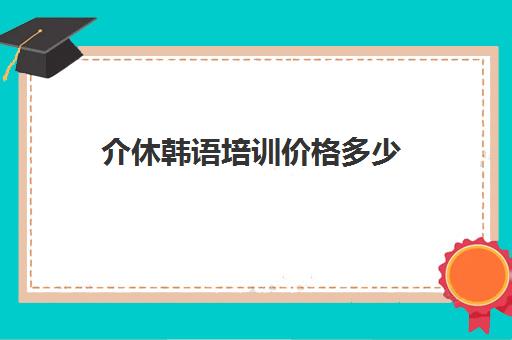 介休韩语培训价格多少(韩语培训班一般得多少费用)