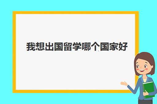 我想出国留学哪个国家好(出国工作去哪个国家好)