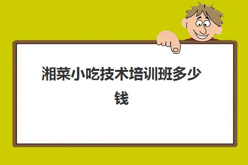 湘菜小吃技术培训班多少钱(湖南哪里有学正宗的湘菜)