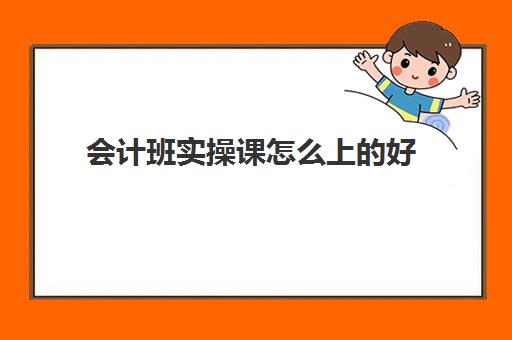 会计班实操课怎么上的好(会计实训步骤与内容)