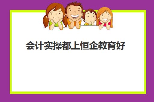 会计实操都上恒企教育好(会计学堂和恒企会计哪家好)