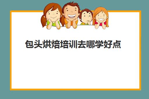 包头烘焙培训去哪学好点(学面包蛋糕去哪里学比较好)