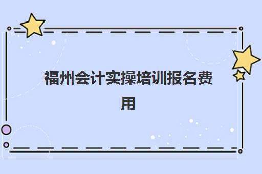 福州会计实操培训报名费用(财会培训班收费标准)