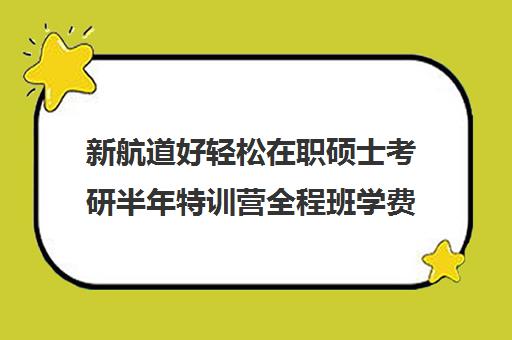 新航道好轻松在职硕士考研半年特训营全程班学费多少钱（在职考研培训机构排名）