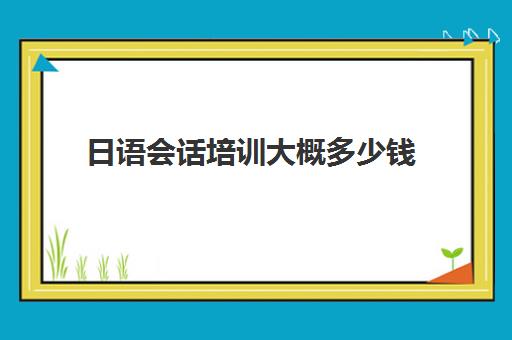 日语会话培训大概多少钱(会计培训班一般要多少钱)