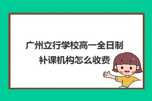 广州立行学校高一全日制补课机构怎么收费(福州全日制高中培训机构哪个好)