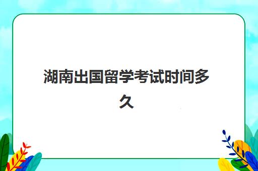 湖南出国留学考试时间多久(湖南省教育考试网站官网入口)