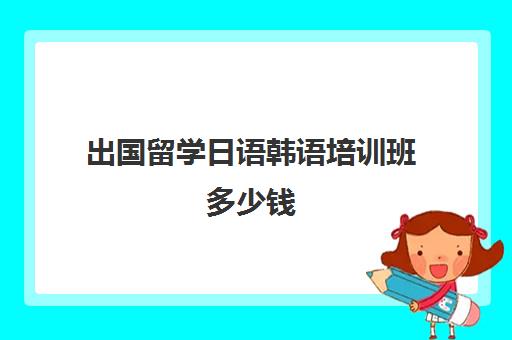 出国留学日语韩语培训班多少钱(报一个韩语培训班要多少钱)