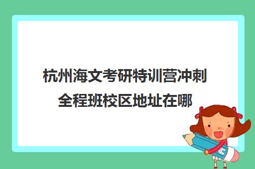 杭州海文考研特训营冲刺全程班校区地址在哪（杭州海文考研怎么样）