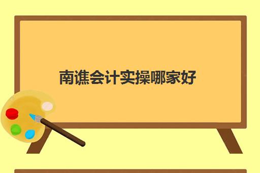 南谯会计实操哪家好(学会计做账哪个机构好)