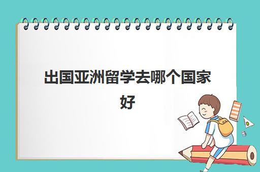 出国亚洲留学去哪个国家好(亚洲读研究生哪个国家好)