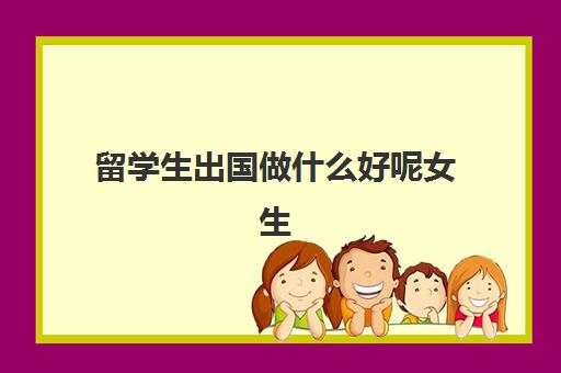 留学生出国做什么好呢女生(女生出国留学学什么专业好)