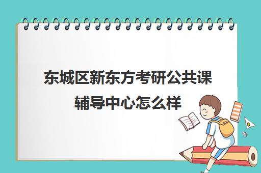 东城区新东方考研公共课辅导中心怎么样(北京考研辅导机构哪家好)