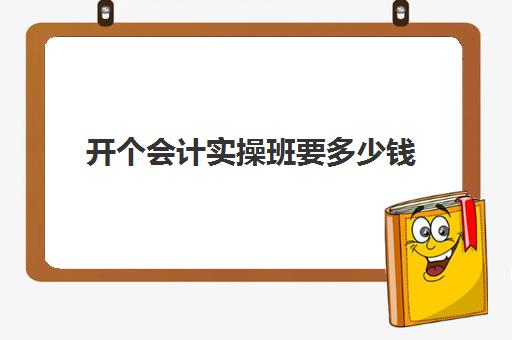 开个会计实操班要多少钱(财务培训班一般多少钱)