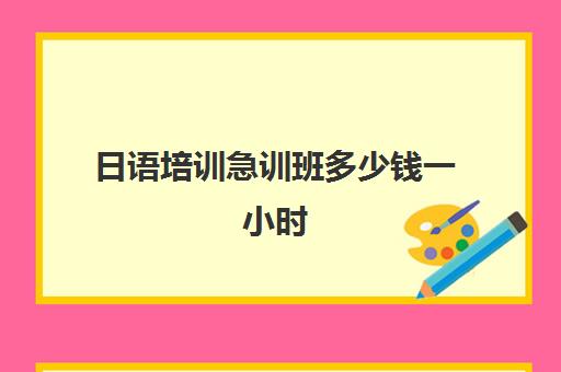 日语培训急训班多少钱一小时(日语班价格一般多少钱)