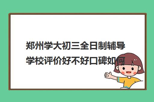 郑州学大初三全日制辅导学校评价好不好口碑如何(郑州口碑最好的教育机构)