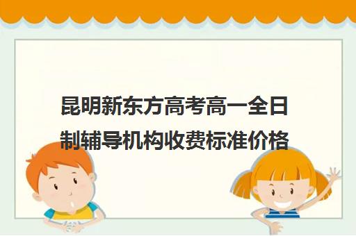 昆明新东方高考高一全日制辅导机构收费标准价格一览(昆明口碑好高中补课机构)