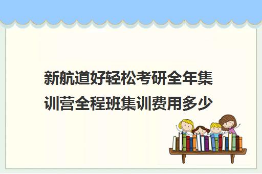 新航道好轻松考研全年集训营全程班集训费用多少钱（考研集训营一般多少钱一个月）