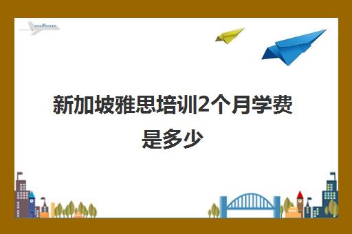 新加坡雅思培训2个月学费是多少(新加坡考雅思多少钱一次)