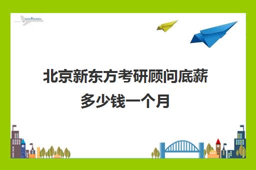 北京新东方考研顾问底薪多少钱一个月(新东方课程顾问薪资多少啊)