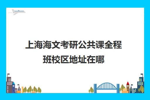 上海海文考研公共课全程班校区地址在哪（海文考研北京集训营地址）