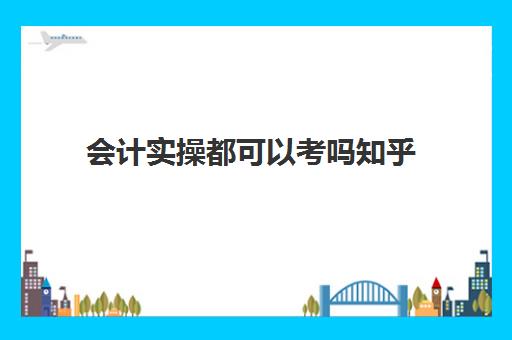 会计实操都可以考吗知乎(零基础可以干会计吗)