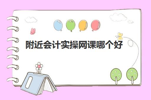 附近会计实操网课哪个好(学会计哪个网课比较好)