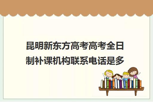 昆明新东方高考高考全日制补课机构联系电话是多少(昆明高三补课哪里最好)