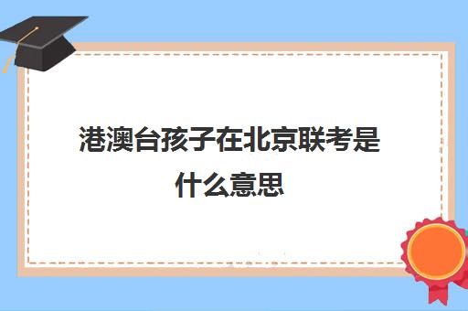 港澳台孩子在北京联考是什么意思(港澳台联考和华侨生联考一样吗)