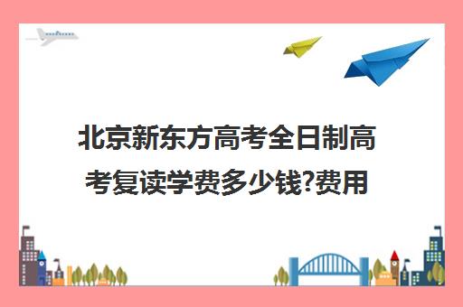 北京新东方高考全日制高考复读学费多少钱?费用一览表(新东方雅思封闭班学费)