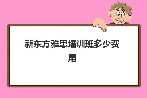 新东方雅思培训班多少费用(新东方雅思班价目表)