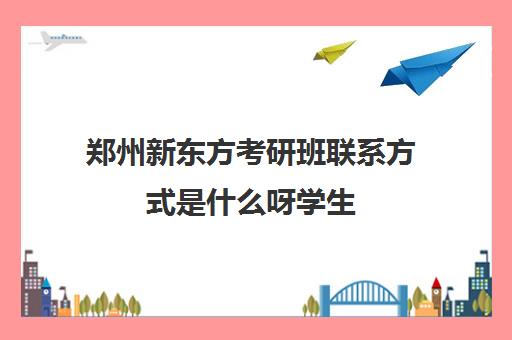 郑州新东方考研班联系方式是什么呀学生(郑州新东方考研培训班地址)