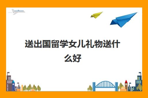 送出国留学女儿礼物送什么好(女儿读大学送什么书)