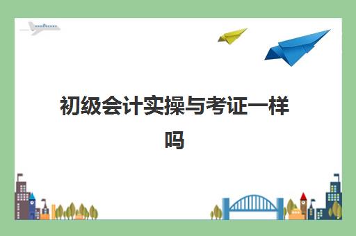 初级会计实操与考证一样吗(初级会计实务与基础会计一样吗)