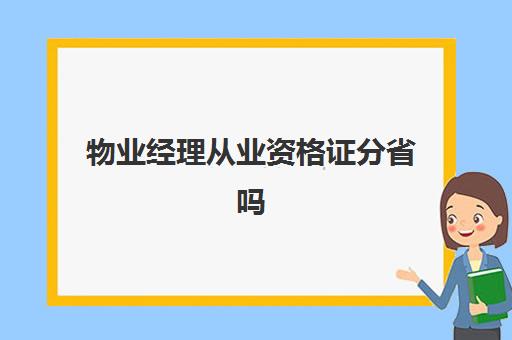 物业经理从业资格证分省吗(物业从业资格证有用吗)