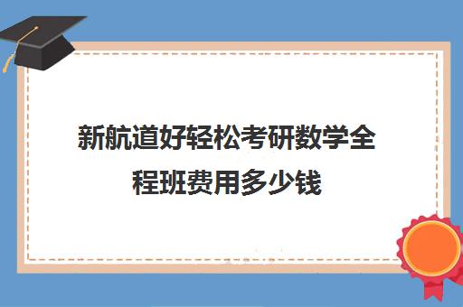 新航道好轻松考研数学全程班费用多少钱（新东方考研价格表）