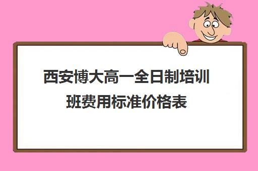 西安博大高一全日制培训班费用标准价格表(西安博爱高中学费多少)