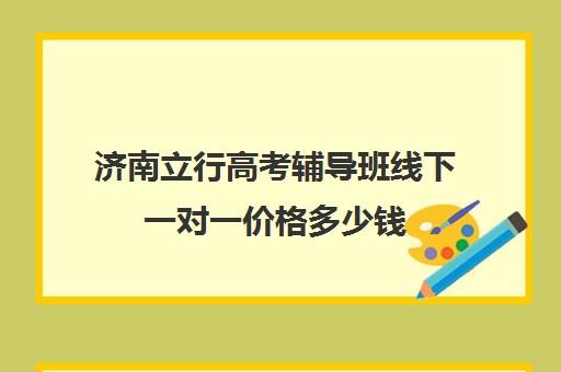 济南立行高考辅导班线下一对一价格多少钱（济南高中一对一辅导哪家好）