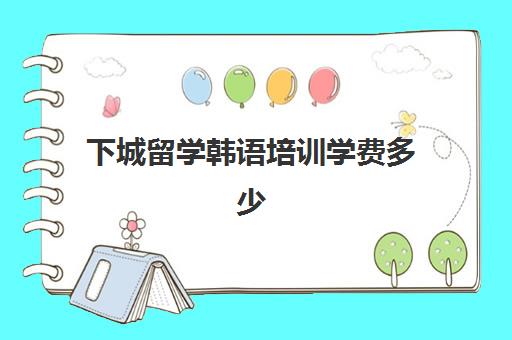 下城留学韩语培训学费多少(留学费用排名)