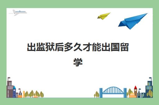 出监狱后多久才能出国留学(刚服刑出来的可以出国吗)