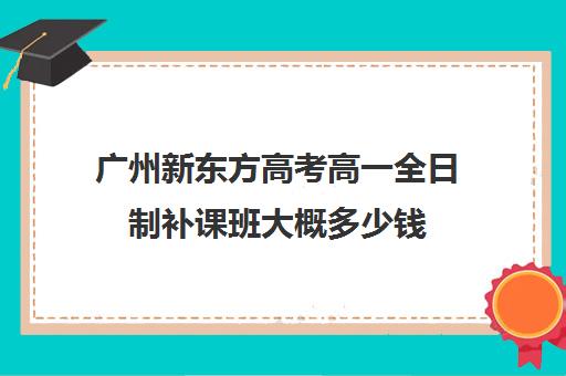 广州新东方高考高一全日制补课班大概多少钱(新东方还有高中培训吗)