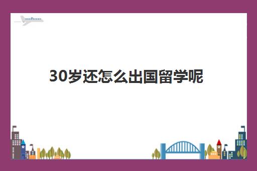 30岁还怎么出国留学呢(三十岁出国留学值得吗)