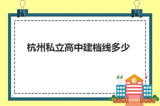 杭州私立高中建档线多少(杭州民办高中学费收费标准)