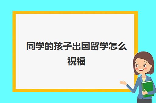 同学的孩子出国留学怎么祝福(同学考上大学的祝福语)